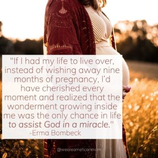 It may not seem like it or feel like it, but there are miracles happening around us at all moments. Every breath, every step, every thought. As children learn and grow, they, too, are miracles - and it starts in the womb.

Babies, born or pre-born, are wondrous works from God, and pregnancy is a unique opportunity for women to partake in one of God’s most miraculous works. Through our bodies, we assist Him in His mission, fulfill His will on this earth, and bring new life into this world. Truly, pregnancy is a chance to embrace the miracles of everyday life - seen and unseen.

For all the mommas out there, and all the women who wish to be mommas, know that you are a key portion of God’s miraculous ways.

There is wonderment growing inside you.

PC: Unsplash
.
.
.
.
_________________________________

Please Follow, Like and Share.

Join Our Community @WeAreAmericanMom

#weareamericanmom #pregnancy #pregnancylife #pregnant #pregnantbelly #pregnantandperfect #momlife #prolife #ermabombeckquote #roevwade #motherteresaquote #scotusdecision #adoption